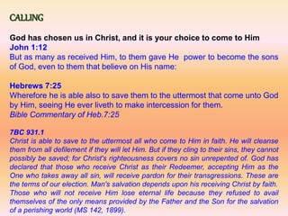 CALLING
God has chosen us in Christ, and it is your choice to come to Him
John 1:12
But as many as received Him, to them gave He power to become the sons
of God, even to them that believe on His name:
Hebrews 7:25
Wherefore he is able also to save them to the uttermost that come unto God
by Him, seeing He ever liveth to make intercession for them.
Bible Commentary of Heb.7:25
7BC 931.1
Christ is able to save to the uttermost all who come to Him in faith. He will cleanse
them from all defilement if they will let Him. But if they cling to their sins, they cannot
possibly be saved; for Christ's righteousness covers no sin unrepented of. God has
declared that those who receive Christ as their Redeemer, accepting Him as the
One who takes away all sin, will receive pardon for their transgressions. These are
the terms of our election. Man's salvation depends upon his receiving Christ by faith.
Those who will not receive Him lose eternal life because they refused to avail
themselves of the only means provided by the Father and the Son for the salvation
of a perishing world (MS 142, 1899).
 