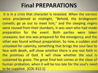 Final PREPARATIONS
It is in a crisis that character is revealed. When the earnest
voice proclaimed at midnight, "Behold, the bridegroom
cometh; go ye out to meet him," and the sleeping virgins
were roused from their slumbers, it was seen who had made
preparation for the event. Both parties were taken
unawares; but one was prepared for the emergency, and the
other was found without preparation. So now, a sudden and
unlooked-for calamity, something that brings the soul face to
face with death, will show whether there is any real faith in
the promises of God. It will show whether the soul is
sustained by grace. The great final test comes at the close of
human probation, when it will be too late for the soul's need
to be supplied. {COL 412.1}
 