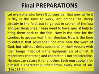 Final PREPARATIONS
Let everyone who loves God consider that now while it
is day is the time to work, not among the sheep
already in the fold, but to go out in search of the lost
and perishing ones. These need to have special help to
bring them back to the fold. Now is the time for the
careless to arouse from their slumber. Now is the time
to entreat that souls shall not only hear the word of
God, but without delay secure oil in their vessels with
their lamps. That oil is the righteousness of Christ. It
represents character, and character is not transferable.
No man can secure it for another. Each must obtain for
himself a character purified from every stain of sin.
{TM 233.2}
 