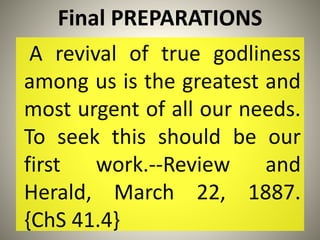 Final PREPARATIONS
A revival of true godliness
among us is the greatest and
most urgent of all our needs.
To seek this should be our
first work.--Review and
Herald, March 22, 1887.
{ChS 41.4}
 