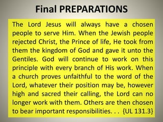 Final PREPARATIONS
The Lord Jesus will always have a chosen
people to serve Him. When the Jewish people
rejected Christ, the Prince of life, He took from
them the kingdom of God and gave it unto the
Gentiles. God will continue to work on this
principle with every branch of His work. When
a church proves unfaithful to the word of the
Lord, whatever their position may be, however
high and sacred their calling, the Lord can no
longer work with them. Others are then chosen
to bear important responsibilities. . . {UL 131.3}
 
