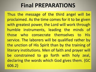Final PREPARATIONS
Thus the message of the third angel will be
proclaimed. As the time comes for it to be given
with greatest power, the Lord will work through
humble instruments, leading the minds of
those who consecrate themselves to His
service. The laborers will be qualified rather by
the unction of His Spirit than by the training of
literary institutions. Men of faith and prayer will
be constrained to go forth with holy zeal,
declaring the words which God gives them. {GC
606.2}
 