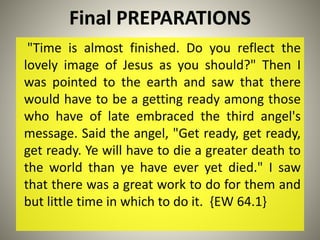 Final PREPARATIONS
"Time is almost finished. Do you reflect the
lovely image of Jesus as you should?" Then I
was pointed to the earth and saw that there
would have to be a getting ready among those
who have of late embraced the third angel's
message. Said the angel, "Get ready, get ready,
get ready. Ye will have to die a greater death to
the world than ye have ever yet died." I saw
that there was a great work to do for them and
but little time in which to do it. {EW 64.1}
 