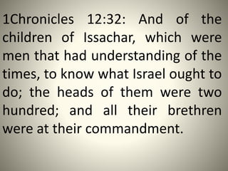 1Chronicles 12:32: And of the
children of Issachar, which were
men that had understanding of the
times, to know what Israel ought to
do; the heads of them were two
hundred; and all their brethren
were at their commandment.
 