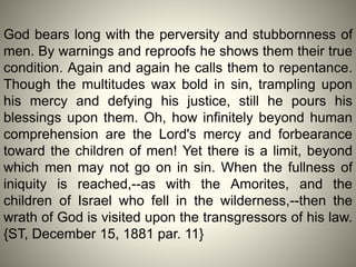 God bears long with the perversity and stubbornness of
men. By warnings and reproofs he shows them their true
condition. Again and again he calls them to repentance.
Though the multitudes wax bold in sin, trampling upon
his mercy and defying his justice, still he pours his
blessings upon them. Oh, how infinitely beyond human
comprehension are the Lord's mercy and forbearance
toward the children of men! Yet there is a limit, beyond
which men may not go on in sin. When the fullness of
iniquity is reached,--as with the Amorites, and the
children of Israel who fell in the wilderness,--then the
wrath of God is visited upon the transgressors of his law.
{ST, December 15, 1881 par. 11}
 