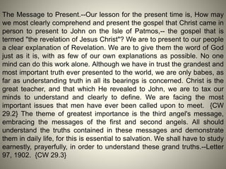 The Message to Present.--Our lesson for the present time is, How may
we most clearly comprehend and present the gospel that Christ came in
person to present to John on the Isle of Patmos,-- the gospel that is
termed "the revelation of Jesus Christ"? We are to present to our people
a clear explanation of Revelation. We are to give them the word of God
just as it is, with as few of our own explanations as possible. No one
mind can do this work alone. Although we have in trust the grandest and
most important truth ever presented to the world, we are only babes, as
far as understanding truth in all its bearings is concerned. Christ is the
great teacher, and that which He revealed to John, we are to tax our
minds to understand and clearly to define. We are facing the most
important issues that men have ever been called upon to meet. {CW
29.2} The theme of greatest importance is the third angel's message,
embracing the messages of the first and second angels. All should
understand the truths contained in these messages and demonstrate
them in daily life, for this is essential to salvation. We shall have to study
earnestly, prayerfully, in order to understand these grand truths.--Letter
97, 1902. {CW 29.3}
 