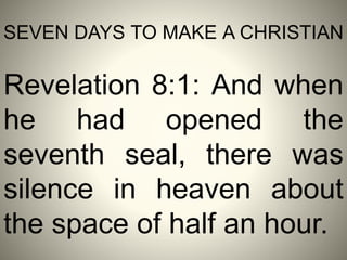 SEVEN DAYS TO MAKE A CHRISTIAN
Revelation 8:1: And when
he had opened the
seventh seal, there was
silence in heaven about
the space of half an hour.
 
