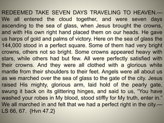 REDEEMED TAKE SEVEN DAYS TRAVELING TO HEAVEN.—
We all entered the cloud together, and were seven days
ascending to the sea of glass, when Jesus brought the crowns,
and with His own right hand placed them on our heads. He gave
us harps of gold and palms of victory. Here on the sea of glass the
144,000 stood in a perfect square. Some of them had very bright
crowns, others not so bright. Some crowns appeared heavy with
stars, while others had but few. All were perfectly satisfied with
their crowns. And they were all clothed with a glorious white
mantle from their shoulders to their feet. Angels were all about us
as we marched over the sea of glass to the gate of the city. Jesus
raised His mighty, glorious arm, laid hold of the pearly gate,
swung it back on its glittering hinges, and said to us, “You have
washed your robes in My blood, stood stiffly for My truth, enter in.”
We all marched in and felt that we had a perfect right in the city.—
LS 66, 67. {Hvn 47.2}
 