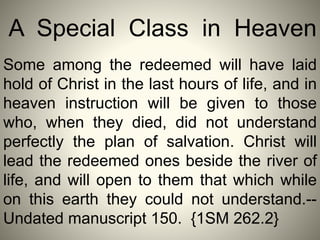 A Special Class in Heaven
Some among the redeemed will have laid
hold of Christ in the last hours of life, and in
heaven instruction will be given to those
who, when they died, did not understand
perfectly the plan of salvation. Christ will
lead the redeemed ones beside the river of
life, and will open to them that which while
on this earth they could not understand.--
Undated manuscript 150. {1SM 262.2}
 