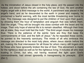 As the ministration of Jesus closed in the holy place, and He passed into the
holiest, and stood before the ark containing the law of God, He sent another
mighty angel with a third message to the world. A parchment was placed in the
angel's hand, and as he descended to the earth in power and majesty, he
proclaimed a fearful warning, with the most terrible threatening ever borne to
man. This message was designed to put the children of God upon their guard,
by showing them the hour of temptation and anguish that was before them.
Said the angel, "They will be brought into close combat with the beast and his
image. Their only hope of eternal life is to remain steadfast. Although their lives
are at stake, they must hold fast the truth." The third angel closes his message
thus: "Here is the patience of the saints: here are they that keep the
commandments of God, and the faith of Jesus." As he repeated these words,
he pointed to the heavenly sanctuary. The minds of all who embrace this
message are directed to the most holy place, where Jesus stands before the
ark, making His final intercession for all those for whom mercy still lingers and
for those who have ignorantly broken the law of God. This atonement is made
for the righteous dead as well as for the righteous living. It includes all who died
trusting in Christ, but who, not having received the light upon God's
commandments, had sinned ignorantly in transgressing its precepts. {EW
254.1}
 