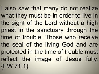 I also saw that many do not realize
what they must be in order to live in
the sight of the Lord without a high
priest in the sanctuary through the
time of trouble. Those who receive
the seal of the living God and are
protected in the time of trouble must
reflect the image of Jesus fully.
{EW 71.1}
 