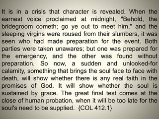 It is in a crisis that character is revealed. When the
earnest voice proclaimed at midnight, "Behold, the
bridegroom cometh; go ye out to meet him," and the
sleeping virgins were roused from their slumbers, it was
seen who had made preparation for the event. Both
parties were taken unawares; but one was prepared for
the emergency, and the other was found without
preparation. So now, a sudden and unlooked-for
calamity, something that brings the soul face to face with
death, will show whether there is any real faith in the
promises of God. It will show whether the soul is
sustained by grace. The great final test comes at the
close of human probation, when it will be too late for the
soul's need to be supplied. {COL 412.1}
 