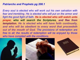 Patriarchs and Prophets pg 208.1
Every soul is elected who will work out his own salvation with
fear and trembling. He is elected who will put on the armor and
fight the good fight of faith. He is elected who will watch unto
prayer, who will search the Scriptures, and flee from
temptation. He is elected who will have faith continually,
and who will be obedient to every word that proceedeth
out of the mouth of God. The provisions of redemption are
free to all; the results of redemption will be enjoyed by those
who have complied with the conditions.
 