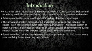 Introduction
Hatcheries are in intensive use in countries like U.S.A.,Hungary and Switzerland
for raising seed of cultivated fishes such as salmons, carps, perches and mullets.
Subsequent to the success of induced breeding of Indian major carps.
The prevalent practice for incubation and hatching of carp eggs is to use the
Hapas (cloth containers) fixed in stagement pond water. (This Hapas system of
hatching entails heavy loss of fish seed at various stages of development due to
several factors which are beyond control under the field conditions.
Apart from this, the Hapa system requires a large number of cloth hapas every
year involving heavy recurring expenditure.
 