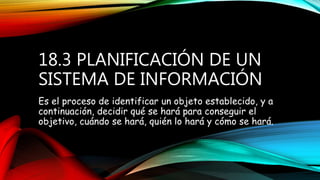 18.3 PLANIFICACIÓN DE UN
SISTEMA DE INFORMACIÓN
Es el proceso de identificar un objeto establecido, y a
continuación, decidir qué se hará para conseguir el
objetivo, cuándo se hará, quién lo hará y cómo se hará.
 