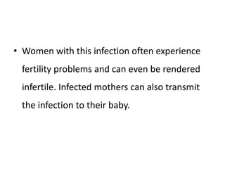 • Women with this infection often experience
fertility problems and can even be rendered
infertile. Infected mothers can also transmit
the infection to their baby.
 