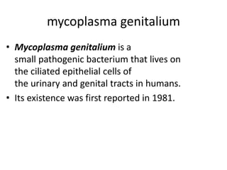mycoplasma genitalium
• Mycoplasma genitalium is a
small pathogenic bacterium that lives on
the ciliated epithelial cells of
the urinary and genital tracts in humans.
• Its existence was first reported in 1981.
 