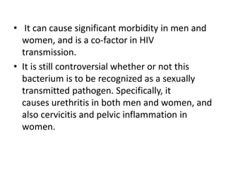 • It can cause significant morbidity in men and
women, and is a co-factor in HIV
transmission.
• It is still controversial whether or not this
bacterium is to be recognized as a sexually
transmitted pathogen. Specifically, it
causes urethritis in both men and women, and
also cervicitis and pelvic inflammation in
women.
 