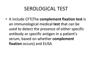 SEROLOGICAL TEST
• It include CFT(The complement fixation test is
an immunological medical test that can be
used to detect the presence of either specific
antibody or specific antigen in a patient's
serum, based on whether complement
fixation occurs) and ELISA
 
