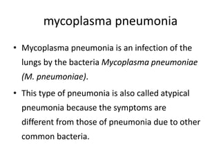mycoplasma pneumonia
• Mycoplasma pneumonia is an infection of the
lungs by the bacteria Mycoplasma pneumoniae
(M. pneumoniae).
• This type of pneumonia is also called atypical
pneumonia because the symptoms are
different from those of pneumonia due to other
common bacteria.
 