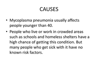 CAUSES
• Mycoplasma pneumonia usually affects
people younger than 40.
• People who live or work in crowded areas
such as schools and homeless shelters have a
high chance of getting this condition. But
many people who get sick with it have no
known risk factors.
 