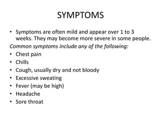 SYMPTOMS
• Symptoms are often mild and appear over 1 to 3
weeks. They may become more severe in some people.
Common symptoms include any of the following:
• Chest pain
• Chills
• Cough, usually dry and not bloody
• Excessive sweating
• Fever (may be high)
• Headache
• Sore throat
 