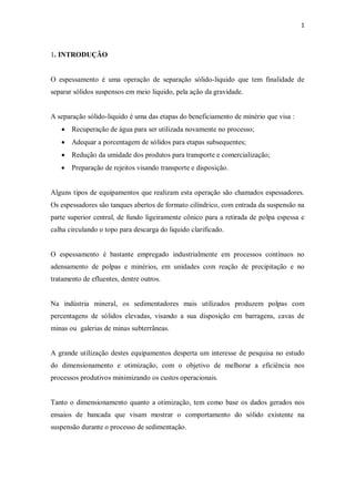 1
1. INTRODUÇÃO
O espessamento é uma operação de separação sólido-liquido que tem finalidade de
separar sólidos suspensos em meio liquido, pela ação da gravidade.
A separação sólido-liquido é uma das etapas do beneficiamento de minério que visa :
· Recuperação de água para ser utilizada novamente no processo;
· Adequar a porcentagem de sólidos para etapas subsequentes;
· Redução da umidade dos produtos para transporte e comercialização;
· Preparação de rejeitos visando transporte e disposição.
Alguns tipos de equipamentos que realizam esta operação são chamados espessadores.
Os espessadores são tanques abertos de formato cilíndrico, com entrada da suspensão na
parte superior central, de fundo ligeiramente cônico para a retirada de polpa espessa e
calha circulando o topo para descarga do liquido clarificado.
O espessamento é bastante empregado industrialmente em processos contínuos no
adensamento de polpas e minérios, em unidades com reação de precipitação e no
tratamento de efluentes, dentre outros.
Na indústria mineral, os sedimentadores mais utilizados produzem polpas com
percentagens de sólidos elevadas, visando a sua disposição em barragens, cavas de
minas ou galerias de minas subterrâneas.
A grande utilização destes equipamentos desperta um interesse de pesquisa no estudo
do dimensionamento e otimização, com o objetivo de melhorar a eficiência nos
processos produtivos minimizando os custos operacionais.
Tanto o dimensionamento quanto a otimização, tem como base os dados gerados nos
ensaios de bancada que visam mostrar o comportamento do sólido existente na
suspensão durante o processo de sedimentação.
 