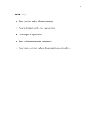 2
2. OBJETIVO:
· Rever conceitos básicos sobre espessamento;
· Rever as principais variáveis no espessamento;
· Citar os tipos de espessadores;
· Rever o dimensionamento de espessadores;
· Rever os processos para melhoria do desempenho dos espessadores.
 
