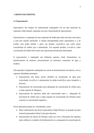 3
3. DESENVOLVIMENTO
3.1 Espessamento
Espessadores são tanques de sedimentação empregados em um tipo particular de
separação sólido-líquido, separação esta que é denominada de espessamento.
Espessamento é a separação de uma suspensão de sólido para obter uma fase mais densa
e uma fase liquida clarificada. A função desempenhada pelos espessadores é a de
receber uma polpa diluída e gerar um produto (underflow) que exibe maior
concentração de sólidos que a alimentação. Um segundo produto, (overflow), exibe
concentração de sólidos bem menor que aquela apresentada pela alimentação.
O espessamento é empregado nas indústrias química, têxtil, farmacêutica, no
beneficiamento de minérios, processamento de alimentos, tratamento de água e
resíduos.
Esta operação é largamente empregada nas usinas de beneficiamento de minério, com as
seguintes finalidades principais:
· Espessamento das lamas (muito diluídas) na recuperação de água para
recirculação (overflow) e adensamento da polpa (underflow) para transporte e
descarte;
· Espessamento de concentrados para adequação da concentração de sólidos para
a etapa seguinte de filtragem;
· Espessamento de materiais ainda não concentrados para a adequação do
percentual de sólidos para a etapa seguinte de concentração por flotação (mais
comum) ou concentração magnética.
Novas aplicações podem ser vislumbradas, como:
· Maior adensamento das lamas (espessadores High Density) ou geração de pasta
mineral (espessadores Deep Cone) para descarte;
· Espessamento de rejeitos de flotação, tendo em vista a eliminação das espumas
(para melhorar a condição de bombeamento) ou a adequação da concentração de
 