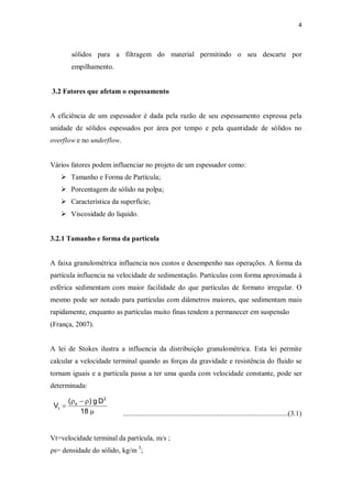 4
sólidos para a filtragem do material permitindo o seu descarte por
empilhamento.
3.2 Fatores que afetam o espessamento
A eficiência de um espessador é dada pela razão de seu espessamento expressa pela
unidade de sólidos espessados por área por tempo e pela quantidade de sólidos no
overflow e no underflow.
Vários fatores podem influenciar no projeto de um espessador como:
Ø Tamanho e Forma de Partícula;
Ø Porcentagem de sólido na polpa;
Ø Característica da superfície;
Ø Viscosidade do liquido.
3.2.1 Tamanho e forma da partícula
A faixa granulométrica influencia nos custos e desempenho nas operações. A forma da
partícula influencia na velocidade de sedimentação. Partículas com forma aproximada à
esférica sedimentam com maior facilidade do que partículas de formato irregular. O
mesmo pode ser notado para partículas com diâmetros maiores, que sedimentam mais
rapidamente, enquanto as partículas muito finas tendem a permanecer em suspensão
(França, 2007).
A lei de Stokes ilustra a influencia da distribuição granulométrica. Esta lei permite
calcular a velocidade terminal quando as forças da gravidade e resistência do fluido se
tornam iguais e a partícula passa a ter uma queda com velocidade constante, pode ser
determinada:
.............................................................................................(3.1)
Vt=velocidade terminal da partícula, m/s ;
ρs= densidade do sólido, kg/m 3
;
m
r-r
=
18
Dg)(
V
2
s
t
 