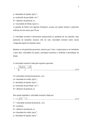 5
ρ= densidade do liquido, kg/m 3
;
g= aceleração da gravidade, m/s 2
;
D = diâmetro da partícula, m.
µ= viscosidade do fluido, kg/m x s.
A equação de Stokes tem algumas limitações: assume um regime laminar e partículas
esféricas de raio menor que 50 µm.
A velocidade terminal é diretamente proporcional ao quadrado de seu tamanho, logo
partículas de tamanhos menores irão ter uma velocidade terminal muito menor
comparada aquela de tamanho maior.
Quando se tem partículas grosseiras, maiores que 5 mm, o regime passa a ser turbulento
e para altas velocidades de queda a principal resistência é atribuída à perturbação do
fluido.
A velocidade terminal é dada pela seguinte expressão:
...........................................................................................(3.2)
Vt=velocidade terminal da partícula , m/s;
ρs= densidade do solido, kg/m 3
;
ρ= densidade do liquido, kg/m 3
;
g= aceleração da gravidade, m/s 2
;
D = diâmetro da partícula, m.
Para queda impedida a velocidade terminal é dada por:
( )rr -= sDKV .......................................................................................................(3.3)
V = velocidade terminal da partícula , m/s;
K= constante;
D = diâmetro da partícula, m.
ρs= densidade do solido, kg/m 3
;
ρ= densidade do liquido, kg/m 3
.
( )( )
ú
û
ù
ê
ë
é -
=
r
rr s
t
gD
V
3
 