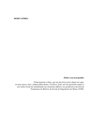 DEDICATÓRIA
Dedico essa monografia:
Primeiramente a Deus, que me deu força para chegar até aqui;
Ao meu esposo Atair, minhas filhas Bruna, Verônica, Ester, por me apoiarem sempre e
por nunca terem me abandonado nos momentos difíceis; aos professores da área de
Tratamento de Minério da Escola de Engenharia de Minas UFMG.
 