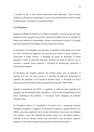 10
A variação do pH é uma variável operacional muito importante , pois esta pode
melhorar ou dificultar na sedimentação. Existem faixa de pH que pode reduzir o tempo
de sedimentação e a dosagem de reagentes utilizados.
3.4.1 Floculantes
Segundo os trabalhos de Sharma et al. (2006), a floculação é um processo que tem como
finalidade formar agregados de partículas finamente divididas através da formação de
flóculos que melhoram a sedimentação e causam a clarificação do sistema. A floculação
gera uma suspensão não homogênea em uma escala macroscópica.
Os floculantes são empregados em processos de separação sólido-líquido, eles atuam
em nível molecular nas superfícies das partículas para reduzir as forças repulsivas e
incrementar as forças atrativas. A finalidade da adição de floculantes é formar
agregados a partir de partículas finamente divididas em forma de flóculos que ao
aumentar o tamanho fazem aumentar a velocidade de sedimentação permitindo a
clarificação dos líquidos.
Os floculantes são reagentes químicos que formam pontes entre as partículas. O
requisito para que isto possa ocorrer é a adsorção de polímeros diretamente na
superfície das partículas ou na camada da interface iônica. A floculação cria flocos
estáveis que podem incorporar todas as partículas da suspensão. (Pinto, 2007).
Segundo a terminologia da IUPAC a coagulação se refere aos tipos específicos de
agregação que são formados grupos arranjados e é feita através da desestabilização das
forças eletrostáticas das partículas. A floculação ocorre agregação de partículas
formando flocos.
Os floculantes podem ser classificados de acordo com a composição química:
floculantes inorgânicos e orgânicos. Os floculantes inorgânicos, segundo Sharma et al.
(2006), nesta classe aparecem sais de metais multivalentes comumente com afinidade
com alumínio e ferro. São utilizados há bastante tempo. Já os floculantes orgânicos,
utilizados já há três décadas, podem estar classificados como floculantes orgânicos
sintéticos ou floculantes orgânicos naturais, pode ser observado na tabela 3.1.
 