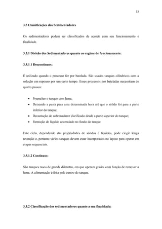 15
3.5 Classificações dos Sedimentadores
Os sedimentadores podem ser classificados de acordo com seu funcionamento e
finalidade.
3.5.1 Divisão dos Sedimentadores quanto ao regime de funcionamento:
3.5.1.1 Descontínuos:
É utilizado quando o processo for por batelada. São usados tanques cilíndricos com a
solução em repouso por um certo tempo. Esses processos por bateladas necessitam de
quatro passos:
· Preencher o tanque com lama;
· Deixando a pasta para uma determinada hora até que o sólido foi para a parte
inferior do tanque;
· Decantação do sobrenadante clarificado desde a parte superior do tanque;
· Remoção do liquido acumulado no fundo do tanque.
Este ciclo, dependendo das propriedades de sólidos e líquidos, pode exigir longa
retenção e, portanto vários tanques devem estar incorporados no layout para operar em
etapas sequenciais.
3.5.1.2 Contínuos:
São tanques rasos de grande diâmetro, em que operam grades com função de remover a
lama. A alimentação é feita pelo centro do tanque.
3.5.2 Classificação dos sedimentadores quanto a sua finalidade:
 