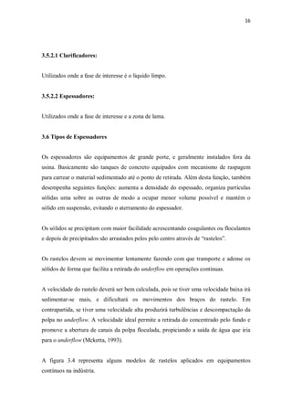16
3.5.2.1 Clarificadores:
Utilizados onde a fase de interesse é o liquido limpo.
3.5.2.2 Espessadores:
Utilizados onde a fase de interesse e a zona de lama.
3.6 Tipos de Espessadores
Os espessadores são equipamentos de grande porte, e geralmente instalados fora da
usina. Basicamente são tanques de concreto equipados com mecanismo de raspagem
para carrear o material sedimentado até o ponto de retirada. Além desta função, também
desempenha seguintes funções: aumenta a densidade do espessado, organiza partículas
sólidas uma sobre as outras de modo a ocupar menor volume possível e mantém o
sólido em suspensão, evitando o aterramento do espessador.
Os sólidos se precipitam com maior facilidade acrescentando coagulantes ou floculantes
e depois de precipitados são arrastados pelos pelo centro através de “rastelos”.
Os rastelos devem se movimentar lentamente fazendo com que transporte e adense os
sólidos de forma que facilita a retirada do underflow em operações continuas.
A velocidade do rastelo deverá ser bem calculada, pois se tiver uma velocidade baixa irá
sedimentar-se mais, e dificultará os movimentos dos braços do rastelo. Em
contrapartida, se tiver uma velocidade alta produzirá turbulências e descompactação da
polpa no underflow. A velocidade ideal permite a retirada do concentrado pelo fundo e
promove a abertura de canais da polpa floculada, propiciando a saída de água que iria
para o underflow (Mcketta, 1993).
A figura 3.4 representa alguns modelos de rastelos aplicados em equipamentos
contínuos na indústria.
 