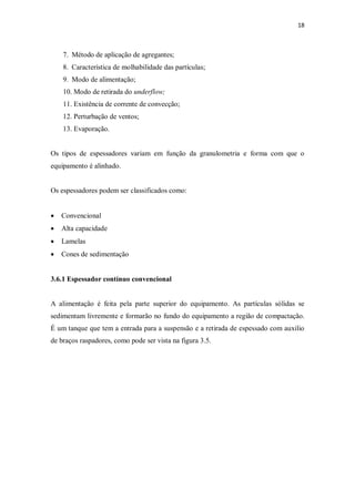 18
7. Método de aplicação de agregantes;
8. Característica de molhabilidade das partículas;
9. Modo de alimentação;
10. Modo de retirada do underflow;
11. Existência de corrente de convecção;
12. Perturbação de ventos;
13. Evaporação.
Os tipos de espessadores variam em função da granulometria e forma com que o
equipamento é alinhado.
Os espessadores podem ser classificados como:
· Convencional
· Alta capacidade
· Lamelas
· Cones de sedimentação
3.6.1 Espessador contínuo convencional
A alimentação é feita pela parte superior do equipamento. As partículas sólidas se
sedimentam livremente e formarão no fundo do equipamento a região de compactação.
É um tanque que tem a entrada para a suspensão e a retirada de espessado com auxilio
de braços raspadores, como pode ser vista na figura 3.5.
 