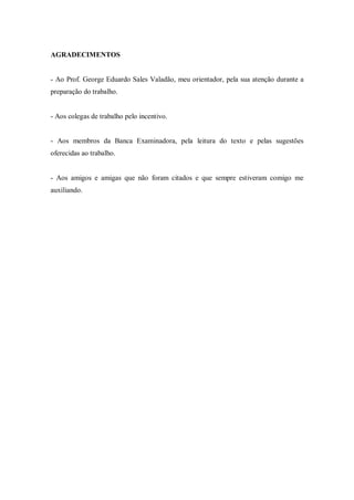 AGRADECIMENTOS
- Ao Prof. George Eduardo Sales Valadão, meu orientador, pela sua atenção durante a
preparação do trabalho.
- Aos colegas de trabalho pelo incentivo.
- Aos membros da Banca Examinadora, pela leitura do texto e pelas sugestões
oferecidas ao trabalho.
- Aos amigos e amigas que não foram citados e que sempre estiveram comigo me
auxiliando.
 