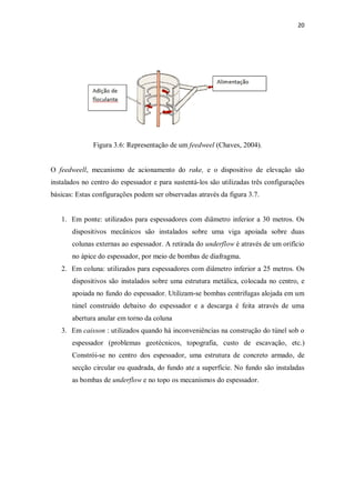 20
Figura 3.6: Representação de um feedweel (Chaves, 2004).
O feedweell, mecanismo de acionamento do rake, e o dispositivo de elevação são
instalados no centro do espessador e para sustentá-los são utilizadas três configurações
básicas: Estas configurações podem ser observadas através da figura 3.7.
1. Em ponte: utilizados para espessadores com diâmetro inferior a 30 metros. Os
dispositivos mecânicos são instalados sobre uma viga apoiada sobre duas
colunas externas ao espessador. A retirada do underflow é através de um orifício
no ápice do espessador, por meio de bombas de diafragma.
2. Em coluna: utilizados para espessadores com diâmetro inferior a 25 metros. Os
dispositivos são instalados sobre uma estrutura metálica, colocada no centro, e
apoiada no fundo do espessador. Utilizam-se bombas centrifugas alojada em um
túnel construído debaixo do espessador e a descarga é feita através de uma
abertura anular em torno da coluna
3. Em caisson : utilizados quando há inconveniências na construção do túnel sob o
espessador (problemas geotécnicos, topografia, custo de escavação, etc.)
Constrói-se no centro dos espessador, uma estrutura de concreto armado, de
secção circular ou quadrada, do fundo ate a superfície. No fundo são instaladas
as bombas de underflow e no topo os mecanismos do espessador.
 