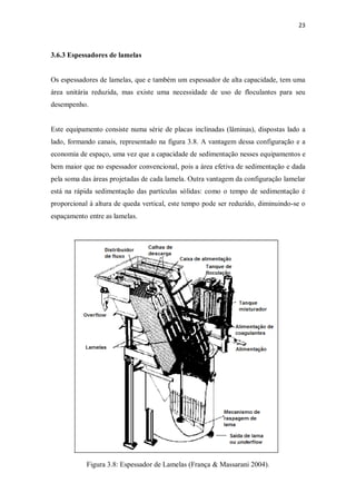 23
3.6.3 Espessadores de lamelas
Os espessadores de lamelas, que e também um espessador de alta capacidade, tem uma
área unitária reduzida, mas existe uma necessidade de uso de floculantes para seu
desempenho.
Este equipamento consiste numa série de placas inclinadas (lâminas), dispostas lado a
lado, formando canais, representado na figura 3.8. A vantagem dessa configuração e a
economia de espaço, uma vez que a capacidade de sedimentação nesses equipamentos e
bem maior que no espessador convencional, pois a área efetiva de sedimentação e dada
pela soma das áreas projetadas de cada lamela. Outra vantagem da configuração lamelar
está na rápida sedimentação das partículas sólidas: como o tempo de sedimentação é
proporcional à altura de queda vertical, este tempo pode ser reduzido, diminuindo-se o
espaçamento entre as lamelas.
Figura 3.8: Espessador de Lamelas (França & Massarani 2004).
 