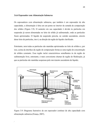 24
3.6.4 Espessador com Alimentação Submersa
Os espessadores com alimentação submersa, que também é um espessador de alta
capacidade, a alimentação é feita em um ponto no interior da camada de compactação
dos sólidos (Figura 3.9). O aumento em sua capacidade é devido às partículas em
suspensão já serem alimentadas no leito de sólido já sedimentado, onde as partículas
ficam aprisionadas. O líquido da suspensão percola, no sentido ascendente, através
desse leito de partículas, isto é, na direção da região de líquido clarificado.
Entretanto, nem todas as partículas são mantidas aprisionadas no leito de sólidos e, por
isso, acima da interface da região de compactação forma-se uma região de concentração
de sólidos constante. Essa região inclui características semelhantes às da região de
sedimentação livre, entretanto, é mais conveniente chamar de região de fluidização, já
que as partículas são mantidas suspensas pelo movimento ascendente do líquido.
Figura 3.9: Diagrama ilustrativo de um espessador contínuo de alta capacidade com
alimentação submersa (França, 2007).
.
 