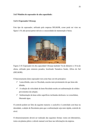 25
3.6.5 Modelos de espessador de alta capacidade:
3.6.5.1 Espessador Ultrasep
Este tipo de espessador, utilizado pela empresa DELKOR, como pode ser visto na
figura 3.10, não possui partes móveis e a necessidade de manutenção é baixa.
Figura 3.10: Espessador de alta capacidade Ultrasep medindo 7m de diâmetro x 10 m de
altura, utilizado para minerais pesados, localizado Namakwa Sands, África do Sul
(DELKOR).
O funcionamento deste espessador tem como base em três princípios:
ü Lama diluída, uma vez floculada, assenta mais prontamente do que lama não
diluída;
ü A redução de velocidade da lama floculada resulta em sedimentação de sólidos
provenientes da solução;
ü Sedimentação da lama sobre superfícies inclinadas deslizam e se consolidam,
liberando água.
O controle poderá ser feito da seguinte maneira: o underflow é controlado com base na
densidade, a adição de floculantes para que a sedimentação seja mais rápida, controle de
nível.
O dimensionamento deverá ser realizado das seguintes formas: testes em laboratórios,
testes em plantas piloto e cálculo manual com base nas informações da empresa.
 