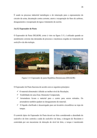 26
É usado no processo industrial metalúrgico e de mineração para o espessamento do
circuito da usina, decantação contra corrente, aterro e recuperação de finos de carbono,
desaguamento e recuperação de água e tratamento de escória.
3.6.5.2 Espessador de Pasta
O Espessador de Pasta DELKOR, como é visto na figura 3.11, é utilizado quando ao
atendimento extremo das demandas de processo e mecânicas exigidas no tratamento de
underflow de alta reologia.
Figura 3.11 Espessador de pasta República Dominicana (DELKOR)
O Espessador de Pasta funciona de acordo com os seguintes princípios:
ü O material alimentado é diluído ao melhor nível de floculação;
ü Estabilidade de uma Zona Altamente Compactada;
ü Arrastadores levam o material para o centro para serem retirados. Os
arrastadores também ajudam no desaguamento do material;
ü O líquido clarificado é descarregado para um lavatório circunférico no topo do
tanque.
O controle típico do Espessador de Pasta deverá ser feito considerando a densidade do
underflow do leito controla a saída do underflow de lama, a dosagem do floculante é
controlada por um mecanismo de detecção do nível do leito, o torque é monitorado
 