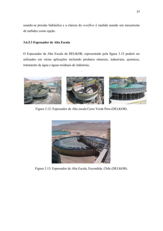 27
usando-se pressão hidráulica e a clareza do overflow é medida usando um mecanismo
de turbidez como opção.
3.6.5.3 Espessador de Alta Escala
O Espessador de Alta Escala da DELKOR, representado pela figura 3.12 poderá ser
utilizados em várias aplicações incluindo produtos minerais, industriais, químicos,
tratamento de água e águas residuais de indústrias.
.
Figura 3.12: Espessador de Alta escala Cerro Verde Peru (DELKOR).
Figura 3.13: Espessador de Alta Escala, Escondida, Chile (DELKOR).
 