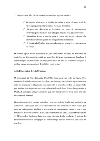 28
O Espessador de Alta Escala funciona de acordo da seguinte maneira:
ü O material alimentado é diluído ao melhor e mais eficiente nível de
floculação para se obter a melhor produção de sólidos;
ü As partículas floculadas se depositam nas zonas de assentamento
obstruídas por densidades mais altas presentes na zona de compressão;
ü Raspadores levam o material para o centro para serem retirados. Os
raspadores também ajudam no desaguamento do material;
ü O líquido clarificado é descarregado para um lavatório circular no topo
do tanque.
O controle típico de um espessador de Alta Taxa poderá ser feito na densidade do
underflow do leito controla a saída do underflow de lama, a dosagem do floculante é
controlada por um mecanismo de detecção do nível do leito e a clareza do overflow é
medida usando um mecanismo de turbidez, como opção.
3.6.5.4 Espessador de Alta Densidade
O Espessador de Alta Densidade DELKOR, como pode ser visto na figura 3.14,
considera densidades maiores de overflow e melhores recuperações da água sem custo
extra no sistema de bombeamento para transporte. O underflow poderá ser transportado
por bombas centrifugas Ao aumentar a altura do leito de lama dentro do espessador a
DELKOR conseguiu atingir densidades que não eram possíveis de se obter com um
espessador de alta taxa.
Os equipamentos têm paredes mais altas e um piso mais inclinado para maximizar as
densidades. Densidades mais altas resultaram em uma demanda de mais torque por
parte do acionamento; também, o mecanismo de rastreamento passou a varrer um
material de maior viscosidade. A faixa de acionamentos da DELKOR com torque de até
14 MNm podem facilmente lidar com esses estresses de alta produção. O sistema de
rastreamento minimiza a dragagem ao mesmo tempo em que melhora a densidade do
overflow.
 