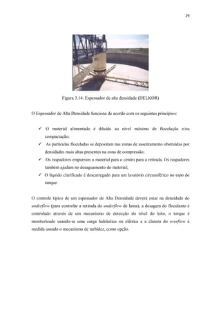 29
Figura 3.14: Espessador de alta densidade (DELKOR)
O Espessador de Alta Densidade funciona de acordo com os seguintes princípios:
ü O material alimentado é diluído ao nível máximo de floculação e/ou
compactação;
ü As partículas floculadas se depositam nas zonas de assentamento obstruídas por
densidades mais altas presentes na zona de compressão;
ü Os raspadores empurram o material para o centro para a retirada. Os raspadores
também ajudam no desaguamento do material;
ü O líquido clarificado é descarregado para um lavatório circunsférico no topo do
tanque.
O controle típico de um espessador de Alta Densidade deverá estar na densidade do
underflow (para controlar a retirada do underflow de lama), a dosagem do floculante é
controlado através de um mecanismo de detecção do nível do leito, o torque é
monitorizado usando-se uma carga hidráulica ou elétrica e a clareza do overflow é
medida usando o mecanismo de turbidez, como opção.
 