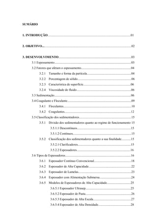 SUMÁRIO
1. INTRODUÇÃO.........................................................................................................01
2. OBJETIVO.................................................................................................................02
3. DESENVOLVIMENTO............................................................................................03
3.1 Espessamento.................................................................................................03
3.2 Fatores que afetam o espessamento...............................................................04
3.2.1 Tamanho e forma da partícula........................................................04
3.2.2 Porcentagem de sólido....................................................................06
3.2.3 Característica de superfície............................................................06
3.2.4 Viscosidade do fluido.....................................................................06
3.3 Sedimentação.................................................................................................06
3.4 Coagulante e Floculante.................................................................................09
3.4.1 Floculantes......................................................................................10
3.4.2 Coagulantes....................................................................................12
3.5 Classificação dos sedimentadores..................................................................15
3.5.1 Divisão dos sedimentadores quanto ao regime de funcionamento 15
3.5.1.1 Descontínuos....................................................................15
3.5.1.2 Contínuos..........................................................................15
3.5.2 Classificação dos sedimentadores quanto a sua finalidade............15
3.5.2.1 Clarificadores...................................................................15
3.5.2.2 Espessadores....................................................................16
3.6 Tipos de Espessadores...................................................................................16
3.6.1 Espessador Contínuo Convencional...............................................18
3.6.2 Espessador de Alta Capacidade......................................................22
3.6.3 Espessador de Lamelas...................................................................23
3.6.4 Espessador com Alimentação Submersa........................................24
3.6.5 Modelos de Espessadores de Alta Capacidade..............................25
3.6.5.1 Espessador Ultrasep.........................................................25
3.6.5.2 Espessador de Pasta..........................................................26
3.6.5.3 Espessador de Alta Escala................................................27
3.6.5.4 Espessador de Alta Densidade.........................................28
 