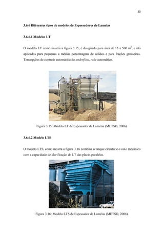 30
3.6.6 Diferentes tipos de modelos de Espessadores de Lamelas
3.6.6.1 Modelos LT
O modelo LT como mostra a figura 3.15, é designado para área de 15 a 500 m2
, e são
aplicados para pequenas a médias porcentagens de sólidos e para frações grosseiras.
Tem opções de controle automático do underflow, rake automático.
Figura 3.15: Modelo LT de Espessador de Lamelas (METSO, 2006).
3.6.6.2 Modelo LTS
O modelo LTS, como mostra a figura 3.16 combina o tanque circular e o rake mecânico
com a capacidade de clarificação do LT das placas paralelas.
Figura 3.16: Modelo LTS de Espessador de Lamelas (METSO, 2006).
 