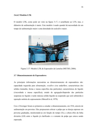 31
3.6.6.3 Modelos LTK
O modelo LTK, como pode ser visto na figura 3.17, é semelhante ao LTS, mas, o
diâmetro de sedimentação é maior. Este modelo é usado quando há necessidade de um
tempo de sedimentação maior e uma densidade do underflow maior.
Figura 3.17: Modelo LTK de Espessador de Lamelas (METSO, 2006).
3.7 Dimensionamento de Espessadores
As principais informações necessárias ao dimensionamento de espessadores são:
capacidade requerida para alimentação, overflow e/ou underflow; características dos
sólidos (tamanho, forma e massa específica das partículas); características do líquido
(viscosidade e massa específica); estado de agregação/dispersão das partículas
suspensas no líquido e razão mássica sólido-líquido na suspensão que será submetida à
operação unitária de espessamento (Metcalf et al, 1979).
Coe e Clevenger foram os primeiros a estudar o dimensionamento, em 1916, através de
sedimentação em provetas. Eles propuseram colocar a polpa que se deseja espessar em
provetas graduadas, monitorando-se em função do tempo (Tc), a altura (Hc) da linha
divisória (LD) entre o líquido já clarificado e o restante da polpa que estava sendo
espessada.
 