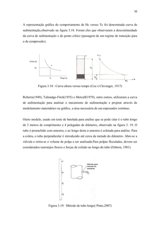 32
A representação gráfica do comportamento de Hc versus Tc foi denominada curva de
sedimentação,observado na figura 3.18. Foram eles que observaram a descontinuidade
da curva de sedimentação e do ponto crítico (passagem de um regime de transição para
o de compressão).
Figura 3.18 : Curva altura versus tempo (Coe e Clevenger, 1917)
Roberts(1949), Talmadge-Fitch(1955) e Metcalf(1979), entre outros, utilizaram a curva
de sedimentação para analisar o mecanismo de sedimentação e projetar através de
modelamento matemático ou gráfico, a área necessária de um espessador continuo.
Outro modelo, usado em teste de batelada para análise que se pode citar é o tubo longo
de 3 metros de comprimento e 4 polegadas de diâmetro, observado na figura 3. 19. O
tubo é preenchido com amostra, e ao longo deste a amostra é coletada para análise. Para
a coleta, o tubo perpendicular é introduzido até cerca da metade do diâmetro. Abre-se a
válvula e retira-se o volume de polpa a ser analisada.Para polpas floculadas, devem ser
considerados rearranjos fisicos e forças de colisão ao longo do tubo (Osborn, 1981).
Figura 3.19: Método de tubo longo( Pinto,2007)
 