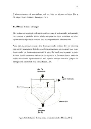 33
O dimensionamento de espessadores pode ser feito por diversos métodos: Coe e
Clevenger; Kynch; Roberts e Talmadge e Fitch.
3.7.1 Método de Coe e Clevenger
Eles postularam uma teoria onde existem dois regimes de sedimentação: sedimentação
livre, em que as partículas sofrem influências apenas de forças hidráulicas, e o outro
regime em que as partículas exercem força de compressão uma sobre as outras.
Neste método, considera-se que a área de um espessador contínuo deve ser suficiente
para permitir a decantação de todas as partículas alimentadas, através das diversas zonas
do espessador em funcionamento normal. Se a área for insuficiente, começará havendo
acúmulo de sólidos em uma dada seção do espessador e finalmente haverá partículas
sólidas arrastadas no líquido clarificado. Esta seção ou zona que constitui o “gargalo” da
operação será denominada zona limite (Figura 3.20).
Figura 3.20: Indicação da zona limite em um decantador (Moreira,2004).
 